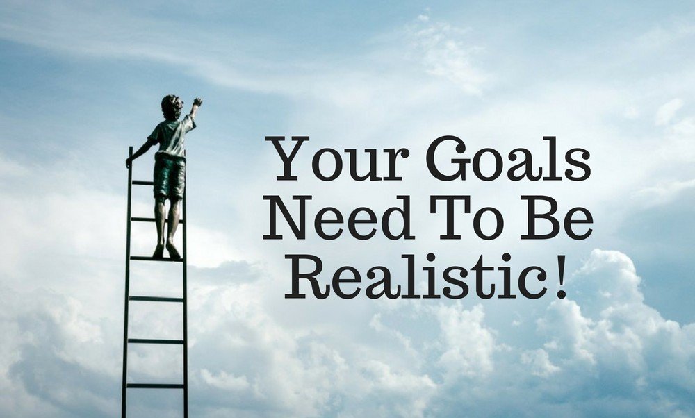 Your Goals Need To Be Realistic!